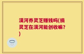 漠河养灵芝赚钱吗(摘灵芝在漠河能创收嘛？)