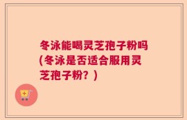 冬泳能喝灵芝孢子粉吗(冬泳是否适合服用灵芝孢子粉？)