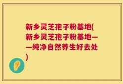 新乡灵芝孢子粉基地(新乡灵芝孢子粉基地——纯净自然养生好去处)