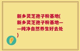 新乡灵芝孢子粉基地(新乡灵芝孢子粉基地——纯净自然养生好去处)