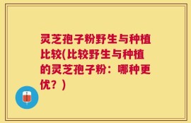 灵芝孢子粉野生与种植比较(比较野生与种植的灵芝孢子粉：哪种更优？)