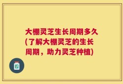 大棚灵芝生长周期多久(了解大棚灵芝的生长周期，助力灵芝种植)