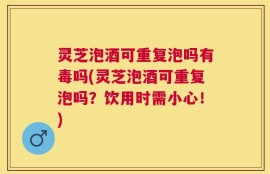 灵芝泡酒可重复泡吗有毒吗(灵芝泡酒可重复泡吗？饮用时需小心！)