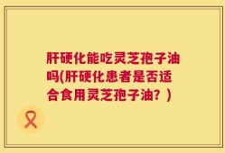 肝硬化能吃灵芝孢子油吗(肝硬化患者是否适合食用灵芝孢子油？)