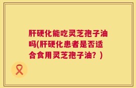 肝硬化能吃灵芝孢子油吗(肝硬化患者是否适合食用灵芝孢子油？)