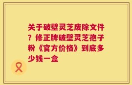 关于破壁灵芝废除文件？修正牌破壁灵芝孢子粉《官方价格》到底多少钱一盒