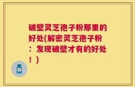 破壁灵芝孢子粉那里的好处(解密灵芝孢子粉：发现破壁才有的好处！)