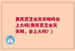 黄芪灵芝水天天喝吗会上火吗(黄芪灵芝水天天喝，会上火吗？)