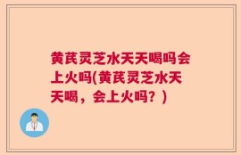 黄芪灵芝水天天喝吗会上火吗(黄芪灵芝水天天喝，会上火吗？)