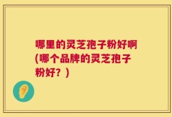 哪里的灵芝孢子粉好啊(哪个品牌的灵芝孢子粉好？)