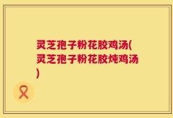 灵芝孢子粉花胶鸡汤(灵芝孢子粉花胶炖鸡汤)
