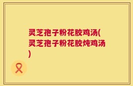 灵芝孢子粉花胶鸡汤(灵芝孢子粉花胶炖鸡汤)