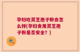 孕妇吃灵芝孢子粉会怎么样(孕妇食用灵芝孢子粉是否安全？)