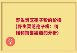 野生灵芝孢子粉的价格(野生灵芝孢子粉：价格和销售渠道的分析)