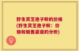 野生灵芝孢子粉的价格(野生灵芝孢子粉：价格和销售渠道的分析)