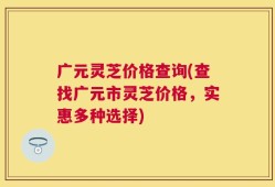 广元灵芝价格查询(查找广元市灵芝价格，实惠多种选择)