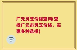 广元灵芝价格查询(查找广元市灵芝价格，实惠多种选择)