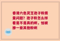香港六色灵芝孢子粉质量问题？孢子粉怎么样看是不是真的啊，怕被掺一些其他粉啊
