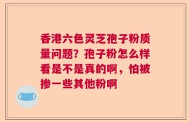 香港六色灵芝孢子粉质量问题？孢子粉怎么样看是不是真的啊，怕被掺一些其他粉啊