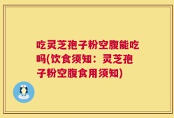 吃灵芝孢子粉空腹能吃吗(饮食须知：灵芝孢子粉空腹食用须知)