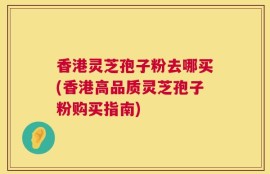 香港灵芝孢子粉去哪买(香港高品质灵芝孢子粉购买指南)