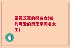 带灵芝草的网名女(婉约可爱的灵芝草网名女生)