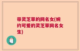 带灵芝草的网名女(婉约可爱的灵芝草网名女生)
