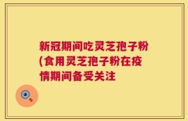 新冠期间吃灵芝孢子粉(食用灵芝孢子粉在疫情期间备受关注