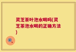 灵芝茶叶泡水喝吗(灵芝茶泡水喝的正确方法)