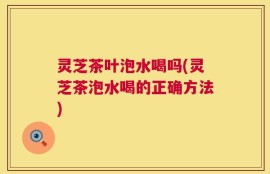 灵芝茶叶泡水喝吗(灵芝茶泡水喝的正确方法)