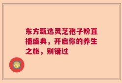 东方甄选灵芝孢子粉直播盛典，开启你的养生之旅，别错过