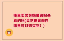 哪里卖灵芝糖果酱呢是真的吗(灵芝糖果酱在哪里可以购买到？)