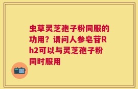 虫草灵芝孢子粉同服的功用？请问人参皂苷Rh2可以与灵芝孢子粉同时服用