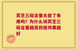 灵芝三萜含量太低了有用吗？为什么说灵芝三萜含量越高抗癌效果越好