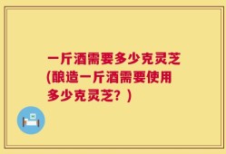 一斤酒需要多少克灵芝(酿造一斤酒需要使用多少克灵芝？)