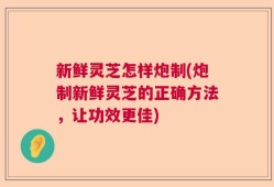 新鲜灵芝怎样炮制(炮制新鲜灵芝的正确方法，让功效更佳)