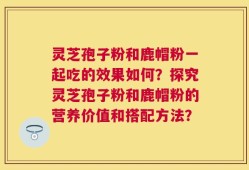 灵芝孢子粉和鹿帽粉一起吃的效果如何？探究灵芝孢子粉和鹿帽粉的营养价值和搭配方法？