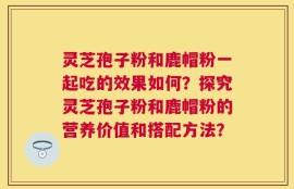 灵芝孢子粉和鹿帽粉一起吃的效果如何？探究灵芝孢子粉和鹿帽粉的营养价值和搭配方法？