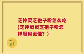芝神灵芝孢子粉怎么吃(芝神灵灵芝孢子粉怎样服用更佳？)
