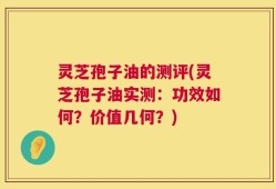 灵芝孢子油的测评(灵芝孢子油实测：功效如何？价值几何？)