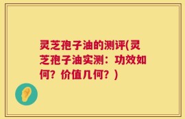 灵芝孢子油的测评(灵芝孢子油实测：功效如何？价值几何？)