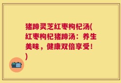 猪蹄灵芝红枣枸杞汤(红枣枸杞猪蹄汤：养生美味，健康双倍享受！)