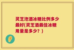 灵芝泡酒冰糖比例多少最好(灵芝酒最佳冰糖用量是多少？)
