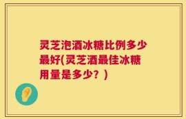 灵芝泡酒冰糖比例多少最好(灵芝酒最佳冰糖用量是多少？)
