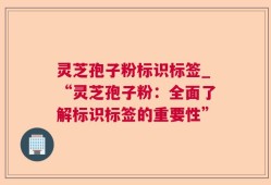 灵芝孢子粉标识标签_“灵芝孢子粉：全面了解标识标签的重要性”