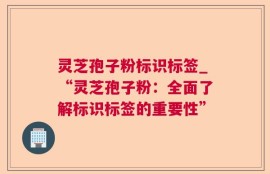 灵芝孢子粉标识标签_“灵芝孢子粉：全面了解标识标签的重要性”
