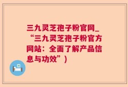 三九灵芝孢子粉官网_“三九灵芝孢子粉官方网站：全面了解产品信息与功效”)