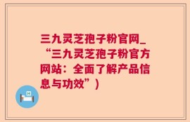 三九灵芝孢子粉官网_“三九灵芝孢子粉官方网站：全面了解产品信息与功效”)