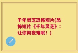 千年灵芝恐怖短片(恐怖短片《千年灵芝》：让你彻夜难眠！)