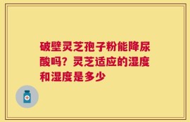破壁灵芝孢子粉能降尿酸吗？灵芝适应的湿度和湿度是多少